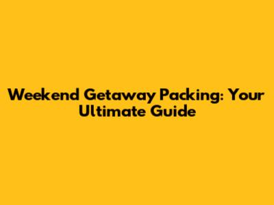 Weekend Getaway Packing: Your Ultimate Guide