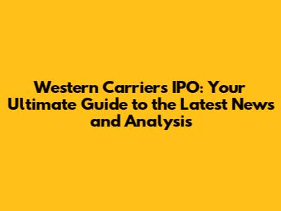Western Carriers IPO: Your Ultimate Guide to the Latest News and Analysis