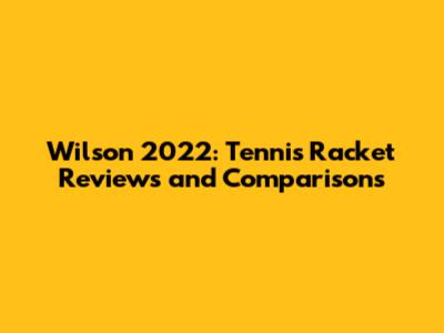 Wilson 2022: Tennis Racket Reviews and Comparisons