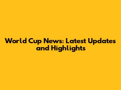 World Cup News: Latest Updates and Highlights