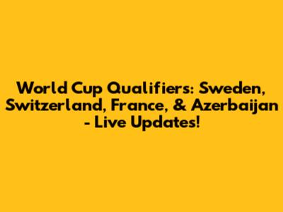 World Cup Qualifiers: Sweden, Switzerland, France, & Azerbaijan - Live Updates!