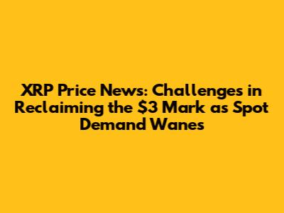 XRP Price News: Challenges in Reclaiming the $3 Mark as Spot Demand Wanes