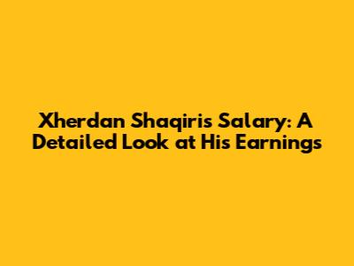 Xherdan Shaqiri's Salary: A Detailed Look at His Earnings