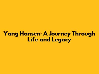 Yang Hansen: A Journey Through Life and Legacy