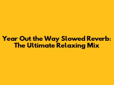 Year Out the Way Slowed Reverb: The Ultimate Relaxing Mix