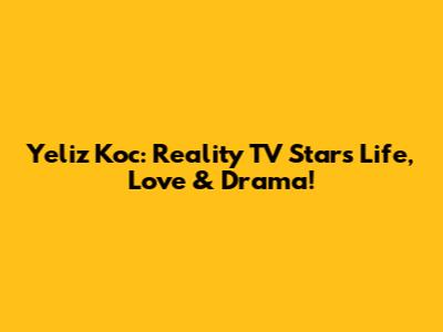 Yeliz Koc: Reality TV Star's Life, Love & Drama!