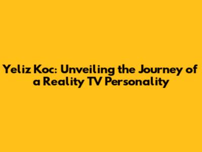 Yeliz Koc: Unveiling the Journey of a Reality TV Personality