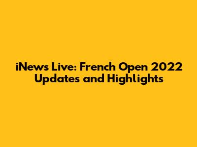 iNews Live: French Open 2022 Updates and Highlights