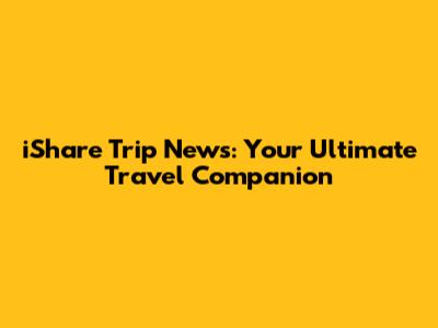 iShare Trip News: Your Ultimate Travel Companion