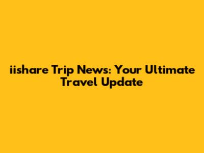 iishare Trip News: Your Ultimate Travel Update